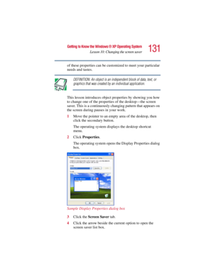 Page 131131
Getting to Know the Windows ® XP Operating System
Lesson 10: Changing the screen saver
5.375 x 8.375 ver 2.3
of these properties can be customized to meet your particular 
needs and tastes.
DEFINITION: An object is an independent block of data, text, or 
graphics that was created by an individual application. 
This lesson introduces object properties by showing you how 
to change one of the properties of the desktop—the screen 
saver. This is a continuously changing pattern that appears on 
the...