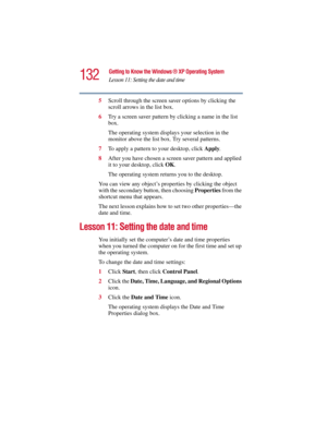 Page 132132
Getting to Know the Windows ® XP Operating System
Lesson 11: Setting the date and time
5.375 x 8.375 ver 2.3
5Scroll through the screen saver options by clicking the 
scroll arrows in the list box.
6Try a screen saver pattern by clicking a name in the list 
box.
The operating system displays your selection in the 
monitor above the list box. Try several patterns.
7To apply a pattern to your desktop, click Apply.
8After you have chosen a screen saver pattern and applied 
it to your desktop, click OK....