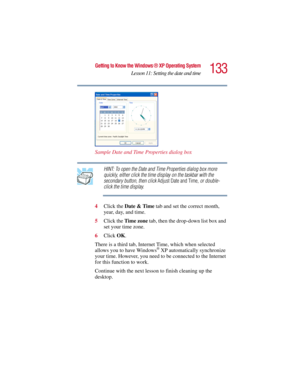 Page 133133
Getting to Know the Windows ® XP Operating System
Lesson 11: Setting the date and time
5.375 x 8.375 ver 2.3
Sample Date and Time Properties dialog box
HINT: To open the Date and Time Properties dialog box more 
quickly, either click the time display on the taskbar with the 
secondary button, then click Adjust Date and Time, or double-
click the time display.
4Click the Date & Time tab and set the correct month, 
year, day, and time.
5Click the Time zone tab, then the drop-down list box and 
set your...