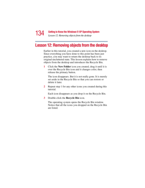 Page 134134
Getting to Know the Windows ® XP Operating System
Lesson 12: Removing objects from the desktop
5.375 x 8.375 ver 2.3
Lesson 12: Removing objects from the desktop
Earlier in this tutorial, you created a new icon on the desktop. 
Since everything you have done to this point has been just 
practice, you may want to return the desktop back to its 
original uncluttered state. This lesson explains how to remove 
objects from the desktop and introduces the Recycle Bin.
1Click the New Folder icon you...