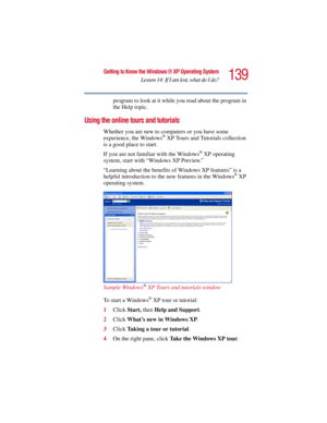 Page 139139
Getting to Know the Windows ® XP Operating System
Lesson 14: If I am lost, what do I do?
5.375 x 8.375 ver 2.3
program to look at it while you read about the program in 
the Help topic.
Using the online tours and tutorials
Whether you are new to computers or you have some 
experience, the Windows® XP Tours and Tutorials collection 
is a good place to start. 
If you are not familiar with the Windows
® XP operating 
system, start with “Windows XP Preview.” 
“Learning about the benefits of Windows XP...