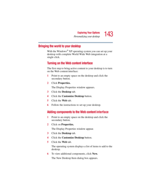 Page 143143
Exploring Your Options
Personalizing your desktop
5.375 x 8.375 ver 2.3
Bringing the world to your desktop
With the Windows® XP operating system you can set up your 
desktop with complete World Wide Web integration at a 
single click.
Turning on the Web content interface
The first step to bring active content to your desktop is to turn 
on the Web content interface: 
1Point to an empty space on the desktop and click the 
secondary button.
2Click Properties.
The Display Properties window appears....