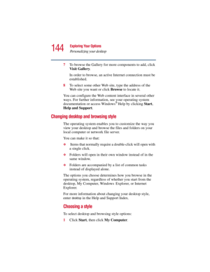 Page 144144
Exploring Your Options
Personalizing your desktop
5.375 x 8.375 ver 2.3
7To browse the Gallery for more components to add, click 
Visit Gallery. 
In order to browse, an active Internet connection must be 
established.
8To select some other Web site, type the address of the 
Web site you want or click Browse to locate it. 
You can configure the Web content interface in several other 
ways. For further information, see your operating system 
documentation or access Windows
® Help by clicking Start,...