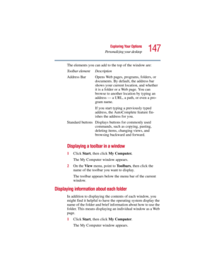 Page 147147
Exploring Your Options
Personalizing your desktop
5.375 x 8.375 ver 2.3
The elements you can add to the top of the window are:
Displaying a toolbar in a window
1Click Start, then click My Computer.
The My Computer window appears.
2On the View menu, point to To o l b a r s, then click the 
name of the toolbar you want to display.
The toolbar appears below the menu bar of the current 
window.
Displaying information about each folder
In addition to displaying the contents of each window, you 
might find...