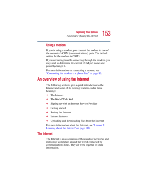 Page 153153
Exploring Your Options
An overview of using the Internet
5.375 x 8.375 ver 2.3
Using a modem
If you’re using a modem, you connect the modem to one of 
the computer’s COM (communications) ports. The default 
setting for the modem is COM3.
If you are having trouble connecting through the modem, you 
may need to determine the current COM port name and 
possibly change it.
For more information on connecting a modem, see 
“Connecting the modem to a phone line” on page 86.
An overview of using the...