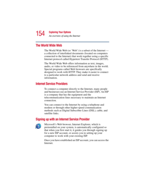 Page 154154
Exploring Your Options
An overview of using the Internet
5.375 x 8.375 ver 2.3
The World Wide Web 
The World Wide Web (or ‘Web’) is a subset of the Internet — 
a collection of interlinked documents (located on computers 
connected to the Internet) that work together using a specific 
Internet protocol called Hypertext Transfer Protocol (HTTP). 
The World Wide Web offers information as text, images, 
audio, or video to be referenced from anywhere in the world. 
Special programs called Web browsers are...