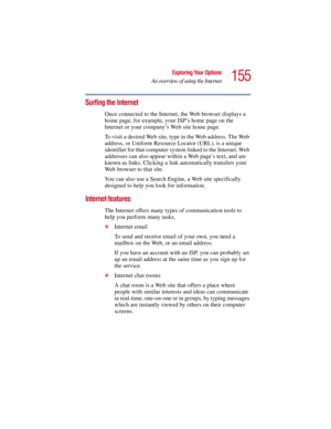 Page 155155
Exploring Your Options
An overview of using the Internet
5.375 x 8.375 ver 2.3
Surfing the Internet
Once connected to the Internet, the Web browser displays a 
home page, for example, your ISP’s home page on the 
Internet or your company’s Web site home page. 
To visit a desired Web site, type in the Web address. The Web 
address, or Uniform Resource Locator (URL), is a unique 
identifier for that computer system linked to the Internet. Web 
addresses can also appear within a Web page’s text, and are...