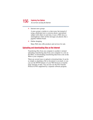 Page 156156
Exploring Your Options
An overview of using the Internet
5.375 x 8.375 ver 2.3
❖Internet news groups 
A news group is similar to a chat room, but instead of 
using a dedicated site to converse about a specialized 
subject with others in real-time, it uses a Web site as a 
clearinghouse where all the messages are placed, like a 
gigantic bulletin board. 
❖Online shopping
Many Web sites offer products and services for sale.
Uploading and downloading files on the Internet
Transferring files from one...