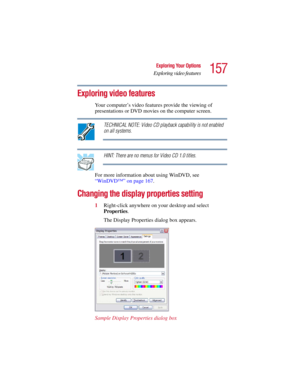 Page 157157
Exploring Your Options
Exploring video features
5.375 x 8.375 ver 2.3
Exploring video features
Your computer’s video features provide the viewing of 
presentations or DVD movies on the computer screen.
TECHNICAL NOTE: Video CD playback capability is not enabled 
on all systems.
HINT: There are no menus for Video CD 1.0 titles.
For more information about using WinDVD, see 
“WinDVD™” on page 167.
Changing the display properties setting
1Right-click anywhere on your desktop and select 
Properties. 
The...