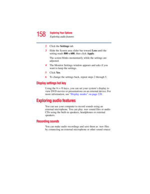 Page 158158
Exploring Your Options
Exploring audio features
5.375 x 8.375 ver 2.3
2Click the Settings tab.
3Slide the Screen area slider bar toward Less until the 
setting reads 800 x 600, then click Apply. 
The screen blinks momentarily while the settings are 
adjusted.
4The Monitor Settings window appears and asks if you 
want to keep the settings.
5Click Ye s.
6To change the settings back, repeat steps 2 through 5.
Display settings hot key 
Using the Fn + F5 keys, you can set your system’s display to 
view...
