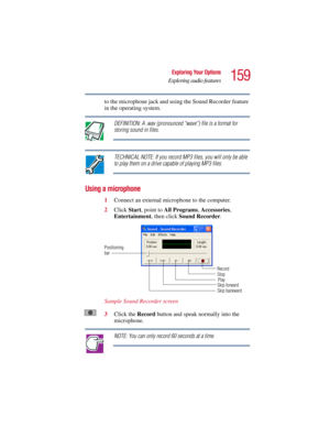 Page 159159
Exploring Your Options
Exploring audio features
5.375 x 8.375 ver 2.3
to the microphone jack and using the Sound Recorder feature 
in the operating system.
DEFINITION: A .wav (pronounced “wave”) file is a format for 
storing sound in files.
TECHNICAL NOTE: If you record MP3 files, you will only be able 
to play them on a drive capable of playing MP3 files.
Using a microphone
1Connect an external microphone to the computer.
2Click Start, point to All Programs, Accessories, 
Entertainment, then click...