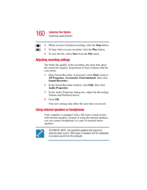 Page 160160
Exploring Your Options
Exploring audio features
5.375 x 8.375 ver 2.3
4When you have finished recording, click the Stop button.
5To hear what you just recorded, click the Play button.
6To save the file, select Save from the File menu.
Adjusting recording settings
The better the quality of the recording, the more disk space 
the sound file requires. Experiment to find a balance that fits 
your needs.
1Open Sound Recorder, if necessary (click Start, point to 
All Programs, Accessories, Entertainment,...