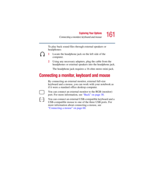 Page 161161
Exploring Your Options
Connecting a monitor, keyboard and mouse
5.375 x 8.375 ver 2.3
To play back sound files through external speakers or 
headphones:
1Locate the headphone jack on the left side of the 
computer.
2Using any necessary adapters, plug the cable from the 
headphones or external speakers into the headphone jack.
The headphone jack requires a 16-ohm stereo mini-jack.
Connecting a monitor, keyboard and mouse
By connecting an external monitor, external full-size 
keyboard and a mouse, you...