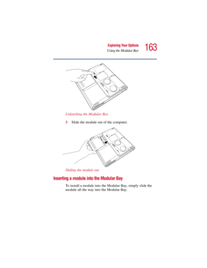 Page 163163
Exploring Your Options
Using the Modular Bay
5.375 x 8.375 ver 2.3
Unlatching the Modular Bay
3Slide the module out of the computer.
Sliding the module out
Inserting a module into the Modular Bay
To install a module into the Modular Bay, simply slide the 
module all the way into the Modular Bay. 