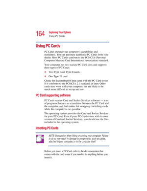 Page 164164
Exploring Your Options
Using PC Cards
5.375 x 8.375 ver 2.3
Using PC Cards
PC Cards expand your computer’s capabilities and 
usefulness. You can purchase additional PC Cards from your 
dealer. Most PC Cards conform to the PCMCIA (Personal 
Computer Memory Card International Association) standard. 
Your computer has two stacked PC Card slots and supports 
three types of PC Cards: 
❖Two Type I and Type II cards.
❖One Type III card.
Check the documentation that came with the PC Card to see 
if it...