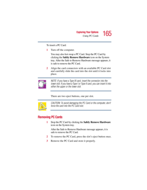 Page 165165
Exploring Your Options
Using PC Cards
5.375 x 8.375 ver 2.3
To insert a PC Card:
1Turn off the computer.
You may also hot swap a PC Card. Stop the PC Card by 
clicking the Safely Remove Hardware icon on the System 
tray. After the Safe to Remove Hardware message appears, it 
is safe to remove the PC Card.
2Align the card connectors with an available PC Card slot 
and carefully slide the card into the slot until it locks into 
place.
NOTE: If you have a Type III card, insert the connector into the...