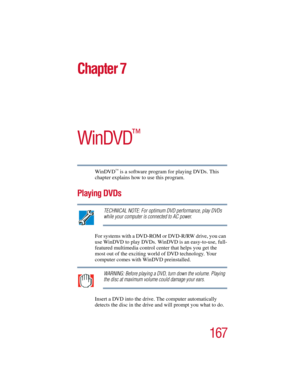 Page 167167
Chapter 7
WinDVD
™
WinDVD™ is a software program for playing DVDs. This 
chapter explains how to use this program.
Playing DVDs
TECHNICAL NOTE: For optimum DVD performance, play DVDs 
while your computer is connected to AC power.
For systems with a DVD-ROM or DVD-R/RW drive, you can 
use WinDVD to play DVDs. WinDVD is an easy-to-use, full-
featured multimedia control center that helps you get the 
most out of the exciting world of DVD technology. Your 
computer comes with WinDVD preinstalled....