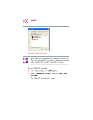 Page 168168
WinDVD™
5.375 x 8.375 ver 2.3
Sample DVD Drive Window
NOTE: If you wish to have WinDVD run automatically, select Play 
DVD movie using WinDVD, then select the Always do the selected 
action checkbox. This checkbox is unchecked by default.
To open WinDVD manually:
1Click Start, and point to All Programs.
2Point to InterVideo WinDVD, then click InterVideo 
WinDVD.
The WinDVD player window opens. 