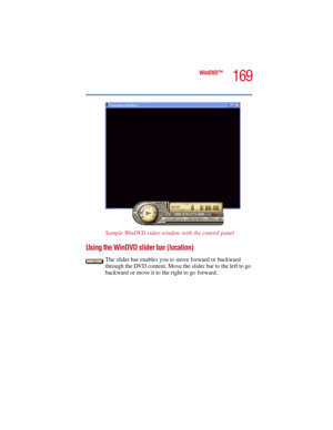 Page 169169
WinDVD™
5.375 x 8.375 ver 2.3
Sample WinDVD video window with the control panel 
Using the WinDVD slider bar (location)
The slider bar enables you to move forward or backward 
through the DVD content. Move the slider bar to the left to go 
backward or move it to the right to go forward.  