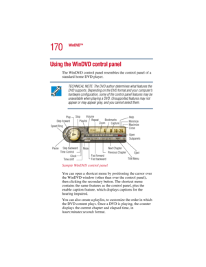 Page 170170
WinDVD™
5.375 x 8.375 ver 2.3
Using the WinDVD control panel
The WinDVD control panel resembles the control panel of a 
standard home DVD player. 
TECHNICAL NOTE: The DVD author determines what features the 
DVD supports. Depending on the DVD format and your computer’s 
hardware configuration, some of the control panel features may be 
unavailable when playing a DVD. Unsupported features may not 
appear or may appear gray, and you cannot select them.
Sample WinDVD control panel
You can open a...