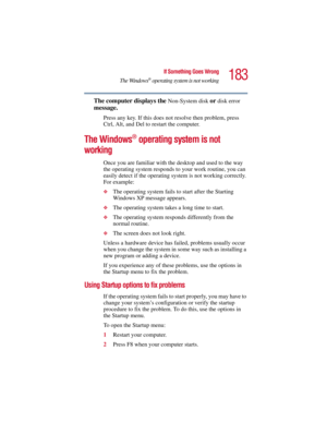 Page 183183
If Something Goes Wrong
The Windows
® operating system is not working
5.375 x 8.375 ver 2.3
The computer displays the Non-System disk or disk error 
message. 
Press any key. If this does not resolve then problem, press 
Ctrl, Alt, and Del to restart the computer. 
The Windows® operating system is not 
working
Once you are familiar with the desktop and used to the way 
the operating system responds to your work routine, you can 
easily detect if the operating system is not working correctly. 
For...