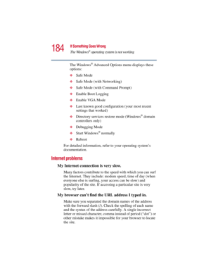 Page 184184
If Something Goes Wrong
The Windows
® operating system is not working
5.375 x 8.375 ver 2.3
The Windows® Advanced Options menu displays these 
options:
❖Safe Mode
❖Safe Mode (with Networking)
❖Safe Mode (with Command Prompt)
❖Enable Boot Logging
❖Enable VGA Mode
❖Last known good configuration (your most recent 
settings that worked)
❖Directory services restore mode (Windows® domain 
controllers only)
❖Debugging Mode
❖Start Windows® normally
❖Reboot
For detailed information, refer to your operating...