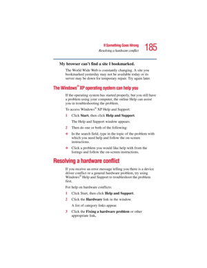 Page 185185
If Something Goes Wrong
Resolving a hardware conflict
5.375 x 8.375 ver 2.3
My browser can’t find a site I bookmarked.
The World Wide Web is constantly changing. A site you 
bookmarked yesterday may not be available today or its 
server may be down for temporary repair. Try again later.
The Windows® XP operating system can help you
If the operating system has started properly, but you still have 
a problem using your computer, the online Help can assist 
you in troubleshooting the problem.
To access...