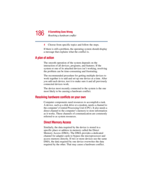 Page 186186
If Something Goes Wrong
Resolving a hardware conflict
5.375 x 8.375 ver 2.3
4Choose from specific topics and follow the steps.
If there is still a problem, the operating system should display 
a message that explains what the conflict is.
A plan of action
The smooth operation of the system depends on the 
interaction of all devices, programs, and features. If the 
system or one of its attached devices isn’t working, resolving 
the problem can be time-consuming and frustrating.
The recommended...