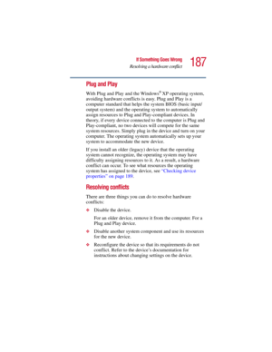 Page 187187
If Something Goes Wrong
Resolving a hardware conflict
5.375 x 8.375 ver 2.3
Plug and Play 
With Plug and Play and the Windows® XP operating system, 
avoiding hardware conflicts is easy. Plug and Play is a 
computer standard that helps the system BIOS (basic input/
output system) and the operating system to automatically 
assign resources to Plug and Play-compliant devices. In 
theory, if every device connected to the computer is Plug and 
Play-compliant, no two devices will compete for the same...