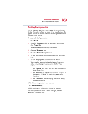Page 189189
If Something Goes Wrong
Resolving a hardware conflict
5.375 x 8.375 ver 2.3
Checking device properties
Device Manager provides a way to view the properties of a 
device. Properties include the name of the manufacturer, the 
type of device, the drivers installed, and the system resources 
assigned to the device. 
To check a device’s properties:
1Click Start.
2Click My Computer with the secondary button, then 
click Properties.
The System Properties dialog box appears.
3Click the Hardware tab.
4Click...
