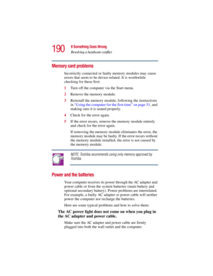 Page 190190
If Something Goes Wrong
Resolving a hardware conflict
5.375 x 8.375 ver 2.3
Memory card problems 
Incorrectly connected or faulty memory modules may cause 
errors that seem to be device-related. It is worthwhile 
checking for these first:
1Turn off the computer via the Start menu.
2Remove the memory module.
3Reinstall the memory module, following the instructions 
in “Using the computer for the first time” on page 51, and 
making sure it is seated properly.
4Check for the error again.
5If the error...