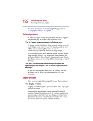 Page 192192
If Something Goes Wrong
Resolving a hardware conflict
5.375 x 8.375 ver 2.3
For more information on maximizing battery power, see 
“Charging the battery” on page 99.
Keyboard problems
If, when you type, strange things happen or nothing happens, 
the problem may be related to the keyboard itself.
The keyboard produces unexpected characters.
A keypad overlay may be on. If the numeric keypad or cursor 
control light is on, press Fn and F10 simultaneously to turn 
off the cursor control light or press Fn...