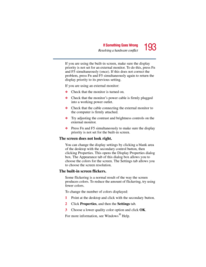 Page 193193
If Something Goes Wrong
Resolving a hardware conflict
5.375 x 8.375 ver 2.3
If you are using the built-in screen, make sure the display 
priority is not set for an external monitor. To do this, press Fn 
and F5 simultaneously (once). If this does not correct the 
problem, press Fn and F5 simultaneously again to return the 
display priority to its previous setting.
If you are using an external monitor:
❖Check that the monitor is turned on.
❖Check that the monitor’s power cable is firmly plugged 
into...