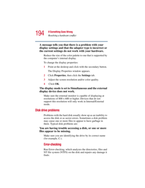 Page 194194
If Something Goes Wrong
Resolving a hardware conflict
5.375 x 8.375 ver 2.3
A message tells you that there is a problem with your 
display settings and that the adapter type is incorrect or 
the current settings do not work with your hardware.
Reduce the size of the color palette to one that is supported by 
the computer’s internal display.
To change the display properties:
1Point at the desktop and click with the secondary button.
The Display Properties window appears.
2Click Properties, then click...