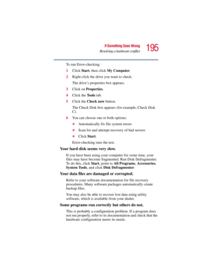 Page 195195
If Something Goes Wrong
Resolving a hardware conflict
5.375 x 8.375 ver 2.3
To run Error-checking:
1Click Start, then click My Computer.
2Right-click the drive you want to check.
The drive’s properties box appears.
3Click on Properties.
4Click the To o l s tab.
5Click the Check now button.
The Check Disk box appears (for example, Check Disk 
C).
6You can choose one or both options:
❖Automatically fix file system errors
❖Scan for and attempt recovery of bad sectors
❖Click Start.
Error-checking runs...