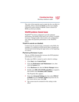 Page 197197
If Something Goes Wrong
Resolving a hardware conflict
5.375 x 8.375 ver 2.3
The color of the materials used to make the disc can affect its 
reliability. Silver-colored CD-ROMs are the most reliable, 
followed by gold-colored CD-ROM. Green-colored CD-
ROMs are the least reliable.
WinDVD problems: General issues
WinDVDTM has been configured to provide optimum 
performance and quality based upon your system’s available 
resources. Changes made to the system or its configuration 
may impact the playback...