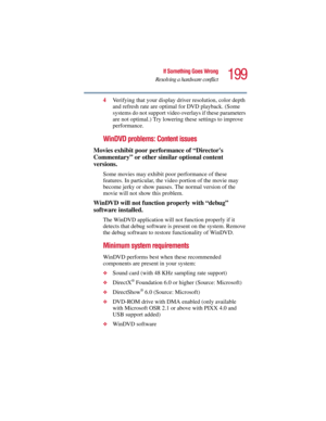 Page 199199
If Something Goes Wrong
Resolving a hardware conflict
5.375 x 8.375 ver 2.3
4Verifying that your display driver resolution, color depth 
and refresh rate are optimal for DVD playback. (Some 
systems do not support video overlays if these parameters 
are not optimal.) Try lowering these settings to improve 
performance.
WinDVD problems: Content issues
Movies exhibit poor performance of “Directors 
Commentary” or other similar optional content 
versions.
Some movies may exhibit poor performance of...