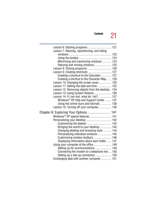 Page 2121
Contents
5.375 x 8.375 ver 2.3
Lesson 6: Starting programs ............................... 121
Lesson 7: Resizing, repositioning, and hiding 
windows ........................................................ 123
Using the taskbar ........................................... 124
Minimizing and maximizing windows ............ 124
Resizing and moving windows....................... 125
Lesson 8: Closing programs  ............................... 126
Lesson 9: Creating shortcuts...