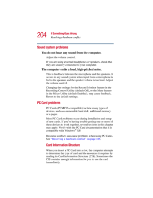 Page 204204
If Something Goes Wrong
Resolving a hardware conflict
5.375 x 8.375 ver 2.3
Sound system problems 
You do not hear any sound from the computer.
Adjust the volume control.
If you are using external headphones or speakers, check that 
they are securely connected to your computer.
The computer emits a loud, high-pitched noise.
This is feedback between the microphone and the speakers. It 
occurs in any sound system when input from a microphone is 
fed to the speakers and the speaker volume is too loud....