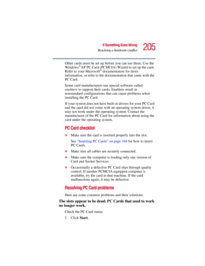 Page 205205
If Something Goes Wrong
Resolving a hardware conflict
5.375 x 8.375 ver 2.3
Other cards must be set up before you can use them. Use the 
Windows® XP PC Card (PCMCIA) Wizard to set up the card. 
Refer to your Microsoft® documentation for more 
information, or refer to the documentation that came with the 
PC Card.
Some card manufacturers use special software called 
enablers to support their cards. Enablers result in 
nonstandard configurations that can cause problems when 
installing the PC Card.
If...
