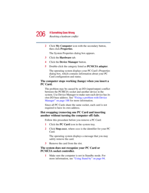 Page 206206
If Something Goes Wrong
Resolving a hardware conflict
5.375 x 8.375 ver 2.3
2Click My Computer icon with the secondary button, 
then click Properties.
The System Properties dialog box appears.
3Click the Hardware tab.
4Click the Device Manager button.
5Double-click the category listed as PCMCIA adapter.
The operating system displays your PC Card’s Properties 
dialog box, which contains information about your PC 
Card configuration and status.
The computer stops working (hangs) when you insert a 
PC...