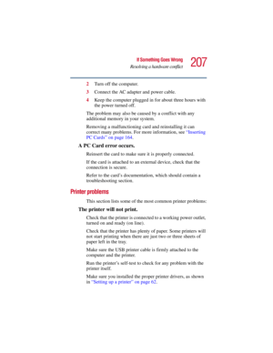 Page 207207
If Something Goes Wrong
Resolving a hardware conflict
5.375 x 8.375 ver 2.3
2Turn off the computer.
3Connect the AC adapter and power cable.
4Keep the computer plugged in for about three hours with 
the power turned off.
The problem may also be caused by a conflict with any 
additional memory in your system.
Removing a malfunctioning card and reinstalling it can 
correct many problems. For more information, see “Inserting 
PC Cards” on page 164. 
A PC Card error occurs.
Reinsert the card to make sure...