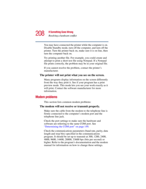 Page 208208
If Something Goes Wrong
Resolving a hardware conflict
5.375 x 8.375 ver 2.3
You may have connected the printer while the computer is on. 
Disable Standby mode, turn off the computer, and turn off the 
printer. Turn the printer back on, make sure it is on line, then 
turn the computer back on.
Try printing another file. For example, you could create and 
attempt to print a short test file using Notepad. If a Notepad 
file prints correctly, the problem may be in your original file.
If you cannot...