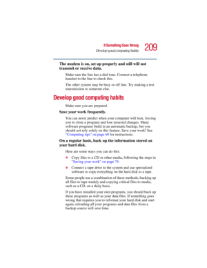 Page 209209
If Something Goes Wrong
Develop good computing habits
5.375 x 8.375 ver 2.3
The modem is on, set up properly and still will not 
transmit or receive data.
Make sure the line has a dial tone. Connect a telephone 
handset to the line to check this.
The other system may be busy or off line. Try making a test 
transmission to someone else.
Develop good computing habits
Make sure you are prepared.
Save your work frequently.
You can never predict when your computer will lock, forcing 
you to close a...