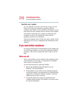 Page 210210
If Something Goes Wrong
If you need further assistance
5.375 x 8.375 ver 2.3
Read the user’s guides.
It’s very difficult to provide a fail-safe set of steps you can 
follow every time you experience a problem with the 
computer. Your ability to solve problems will improve as you 
learn about how the computer and its software work together.
Get familiar with all the user’s guides provided with your 
computer, as well as the manuals that come with the 
programs and devices you purchase.
Your local...