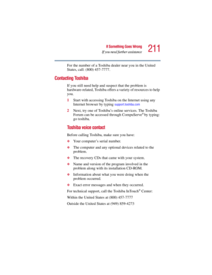 Page 211211
If Something Goes Wrong
If you need further assistance
5.375 x 8.375 ver 2.3
For the number of a Toshiba dealer near you in the United 
States, call: (800) 457-7777.
Contacting Toshiba
If you still need help and suspect that the problem is 
hardware-related, Toshiba offers a variety of resources to help 
you.
1Start with accessing Toshiba on the Internet using any 
Internet browser by typing 
support.toshiba.com
2Next, try one of Toshiba’s online services. The Toshiba 
Forum can be accessed through...