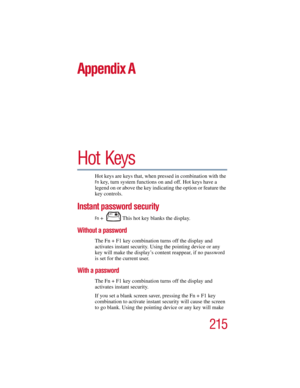 Page 215215
5.375 x 8.375 ver 2.3
Appendix A
Hot Keys
Hot keys are keys that, when pressed in combination with the 
Fn key, turn system functions on and off. Hot keys have a 
legend on or above the key indicating the option or feature the 
key controls.
Instant password security
Fn +  This hot key blanks the display.
Without a password
The Fn + F1 key combination turns off the display and 
activates instant security. Using the pointing device or any 
key will make the display’s content reappear, if no password...