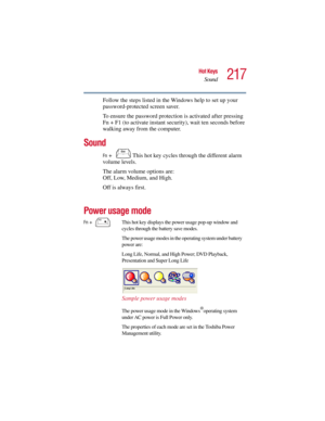 Page 217217
Hot Keys
Sound
5.375 x 8.375 ver 2.3
Follow the steps listed in the Windows help to set up your 
password-protected screen saver.
To ensure the password protection is activated after pressing 
Fn + F1 (to activate instant security), wait ten seconds before 
walking away from the computer.
Sound
Fn +  This hot key cycles through the different alarm 
volume levels.
The alarm volume options are: 
Off, Low, Medium, and High. 
Off is always first. 
Power usage mode 
Fn +  This hot key displays the power...
