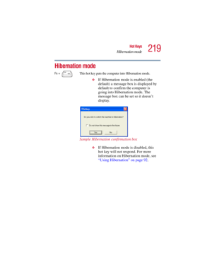 Page 219219
Hot Keys
Hibernation mode
5.375 x 8.375 ver 2.3
Hibernation mode 
Fn +  This hot key puts the computer into Hibernation mode. 
❖
If Hibernation mode is enabled (the 
default) a message box is displayed by 
default to confirm the computer is 
going into Hibernation mode. The 
message box can be set so it doesn’t 
display.
Sample Hibernation confirmation box
❖If Hibernation mode is disabled, this 
hot key will not respond. For more 
information on Hibernation mode, see 
“Using Hibernation” on page 92. 