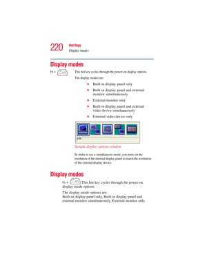 Page 220220
Hot Keys
Display modes
5.375 x 8.375 ver 2.3
Display modes
Display modes
Fn +  This hot key cycles through the power-on 
display mode options.
The display mode options are: 
Built-in display panel only, Built-in display panel and 
external monitor simultaneously, External monitor only.
Fn +  This hot key cycles through the power-on display options.
The display modes are:
❖
Built-in display panel only
❖Built-in display panel and external 
monitor simultaneously
❖External monitor only
❖Built-in display...